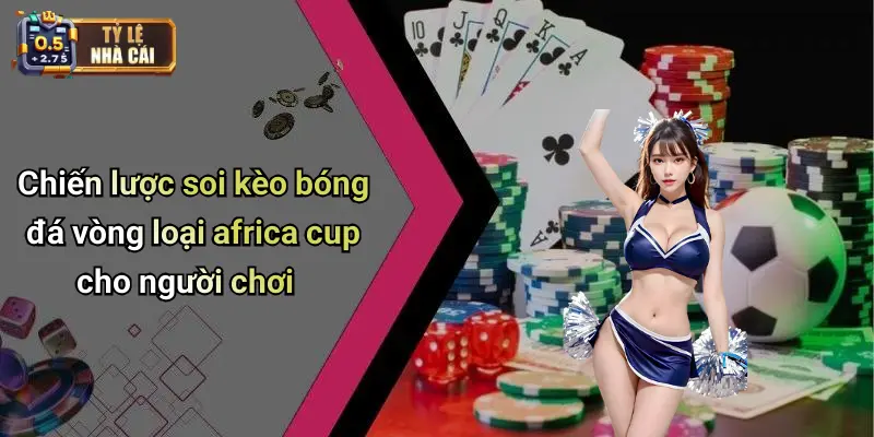 Chiến lược soi kèo bóng đá vòng loại africa cup cho người chơi